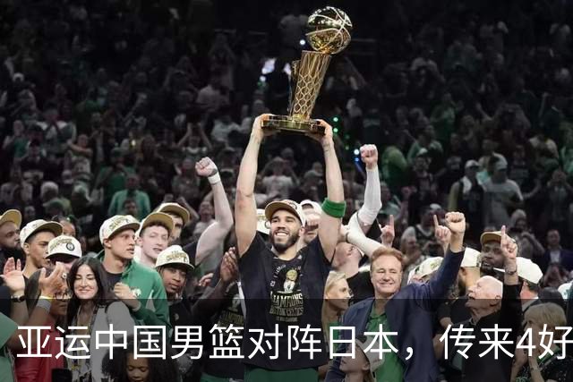 亚运中国男篮对阵日本，传来4好消息和2坏消息，男篮有望拿下胜利
